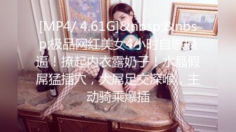 [MP4/ 4.61G]&nbsp;&nbsp;极品网红美女4小时自慰操逼！撩起内衣露奶子！水晶假屌猛插穴，大屌足交深喉，主动骑乘爆插