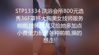 STP13334 洗浴会所800元选秀36F罩杯大胸美女技师服务啪啪,技师精湛又给她多加点小费全力配合各种啪啪,操的想走!