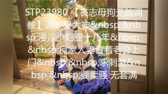 STP23980 【丧志母狗无脑调教】调教界大神&nbsp;&nbsp;浸淫少妇圈十几年&nbsp;&nbsp;良家人妻背着老公上门&nbsp;&nbsp;求刺激&nbsp;&nbsp;要卖骚 无套满