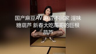 国产麻豆AV 麻豆不回家 淫味糖葫芦 新春大吃哥哥的巨根葫芦