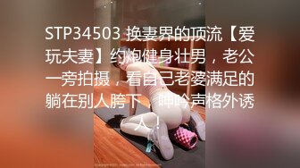 STP34503 换妻界的顶流【爱玩夫妻】约炮健身壮男，老公一旁拍摄，看自己老婆满足的躺在别人胯下，呻吟声格外诱人！