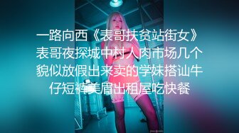 一路向西《表哥扶贫站街女》表哥夜探城中村人肉市场几个貌似放假出来卖的学妹搭讪牛仔短裤美眉出租屋吃快餐