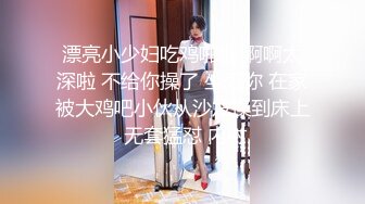 漂亮小少妇吃鸡啪啪 啊啊太深啦 不给你操了 坐死你 在家被大鸡吧小伙从沙发操到床上 无套猛怼 内射