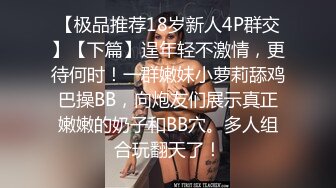 【极品推荐18岁新人4P群交】【下篇】逞年轻不激情，更待何时！一群嫩妹小萝莉舔鸡巴操BB，向炮友们展示真正嫩嫩的奶子和BB穴。多人组合玩翻天了！