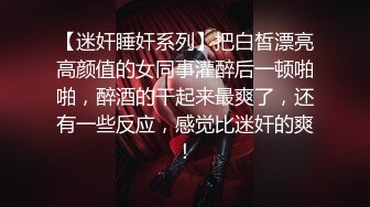 【迷奸睡奸系列】把白皙漂亮高颜值的女同事灌醉后一顿啪啪，醉酒的干起来最爽了，还有一些反应，感觉比迷奸的爽！