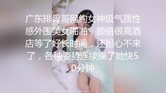 广东排骨哥网约女神级气质性感外围美女啪啪，颜值很高酒店等了好长时间，还担心不来了，各种姿势连续操了她快50分钟