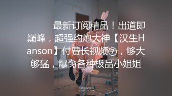 ⚫️⚫️最新订阅精品！出道即巅峰，超强约炮大神【汉生Hanson】付费长视频⑦，够大够猛，爆肏各种极品小姐姐