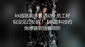 kk园区的多人活动！员工好似没见过女的！【新款科技约炮神器到货看简阶