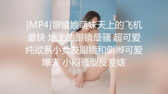 [MP4]眼镜娘萌妹天上的飞机最快 地上的眼镜最骚 超可爱纯欲系小女友眼镜和侧辫可爱爆表 小闷骚型反差婊