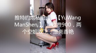 推特约炮私拍大神【YuWangManShen 】❤️收费900，两个空姐双飞，漂亮香艳