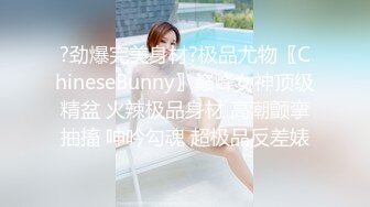 ?劲爆完美身材?极品尤物〖ChineseBunny〗巅峰女神顶级精盆 火辣极品身材 高潮颤挛抽搐 呻吟勾魂 超极品反差婊