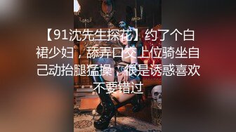 【91沈先生探花】约了个白裙少妇，舔弄口交上位骑坐自己动抬腿猛操，很是诱惑喜欢不要错过