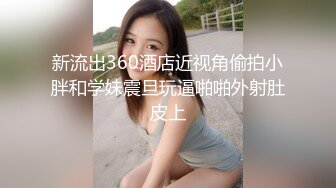 新流出360酒店近视角偷拍小胖和学妹震旦玩逼啪啪外射肚皮上