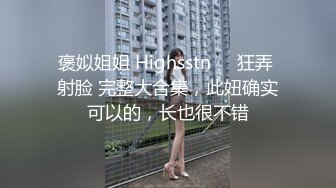 褒姒姐姐 Highsstn⭐️狂弄 射脸 完整大合集，此妞确实可以的，长也很不错