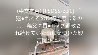 (中文字幕) [FSDSS-331] 「犯●れてるのに何で感じるの…」義父に昏●レ×プ調教され続けていた事に気づいた娘 吉岡ひより