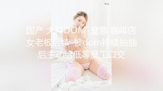 国产 大神DOM-窒息 咖啡店女老板后续-被dom持续抽插后主动给低等员工口交