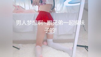 男人梦想啊~跟兄弟一起操妹子的!