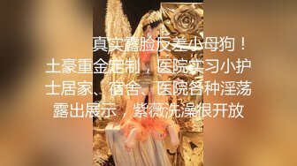 ⚫️⚫️真实露脸反差小母狗！土豪重金定制，医院实习小护士居家、宿舍、医院各种淫荡露出展示，紫薇洗澡很开放