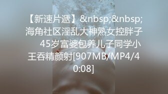 【新速片遞】&nbsp;&nbsp;海角社区淫乱大神熟女控胖子❤️45岁富婆包养儿子同学小王吞精颜射[907MB/MP4/40:08]