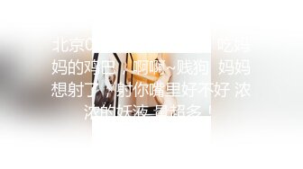 北京00后美妖Ts牧遥：吃妈妈的鸡巴，啊啊~贱狗  妈妈想射了，射你嘴里好不好 浓浓的妖液 量超多！