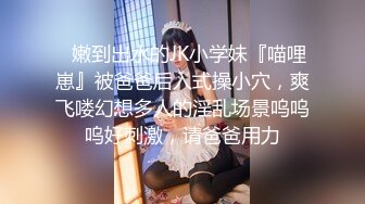 ✿嫩到出水的JK小学妹『喵哩崽』被爸爸后入式操小穴，爽飞喽幻想多人的淫乱场景呜呜呜好刺激，请爸爸用力