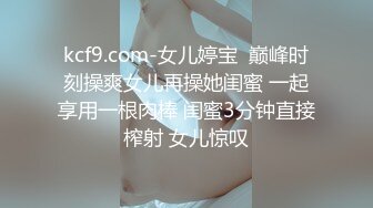 kcf9.com-女儿婷宝  巅峰时刻操爽女儿再操她闺蜜 一起享用一根肉棒 闺蜜3分钟直接榨射 女儿惊叹