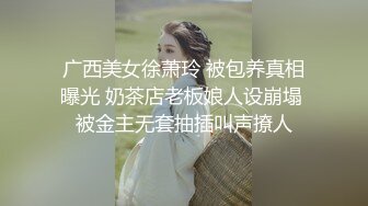 广西美女徐萧玲 被包养真相曝光 奶茶店老板娘人设崩塌 被金主无套抽插叫声撩人