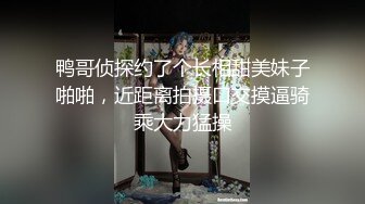 鸭哥侦探约了个长相甜美妹子啪啪，近距离拍摄口交摸逼骑乘大力猛操