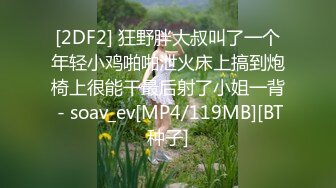 [2DF2] 狂野胖大叔叫了一个年轻小鸡啪啪泄火床上搞到炮椅上很能干最后射了小姐一背 - soav_ev[MP4/119MB][BT种子]