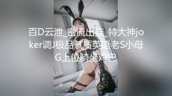 百D云泄_密流出推_特大神joker调J极品气质英语老S小母G上位骑坐鸡巴