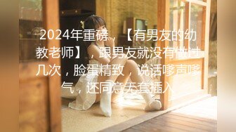 2024年重磅，【有男友的幼教老师】，跟男友就没有做过几次，脸蛋精致，说话嗲声嗲气，还同意无套插入