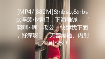 [MP4/ 882M]&nbsp;&nbsp;淫荡小情侣，下海赚钱，‘啊啊~啊，老公，快舔我下面，好痒呀’，无套爆插、内射，不惧怀孕！