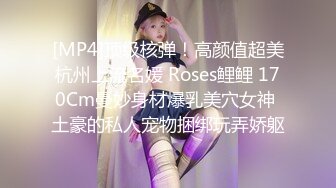 [MP4]顶级核弹！高颜值超美杭州上流名媛 Roses鲤鲤 170Cm曼妙身材爆乳美穴女神 土豪的私人宠物捆绑玩弄娇躯